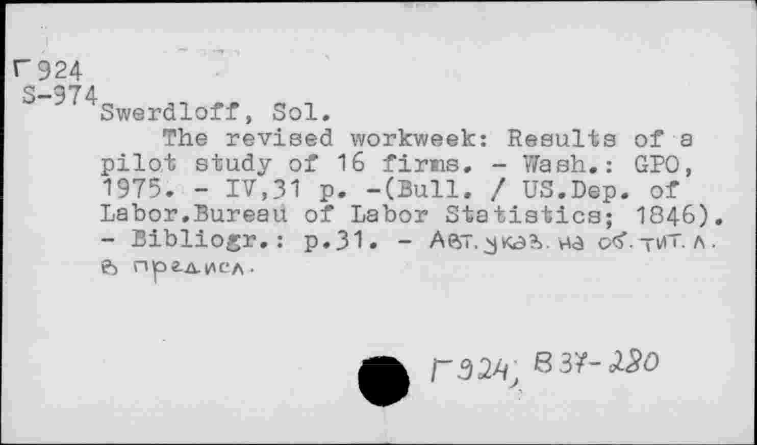 ﻿U 924
S-974
Swerdloff, Sol.
The revised workweek: Results of a pilot study of 16 firms. - Wash.: GPO, 1975. - IV,31 p. -(Bull. / US.Dep. of Labor.Bureau of Labor Statistics; 1846). - Bibliogr.: p.31. - Aft". ea otf. -ut. a . ft npaztiACA-
/"32^ 6 3/-<2^0